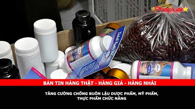 Bản tin chung tay cùng doanh nghiệp phòng chống Hàng gian- Hàng giả- Hàng nhái: Tăng cường chống buôn lậu dược phẩm, mỹ phẩm, thực phẩm chức năng