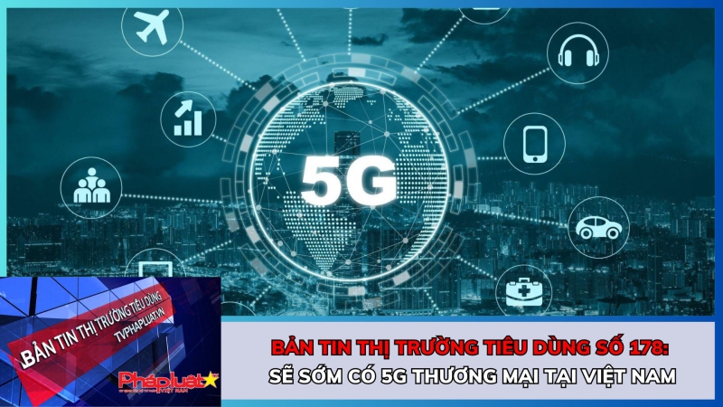 Bản tin Thị trường Tiêu dùng số 178: Sẽ sớm có 5G thương mại tại Việt Nam