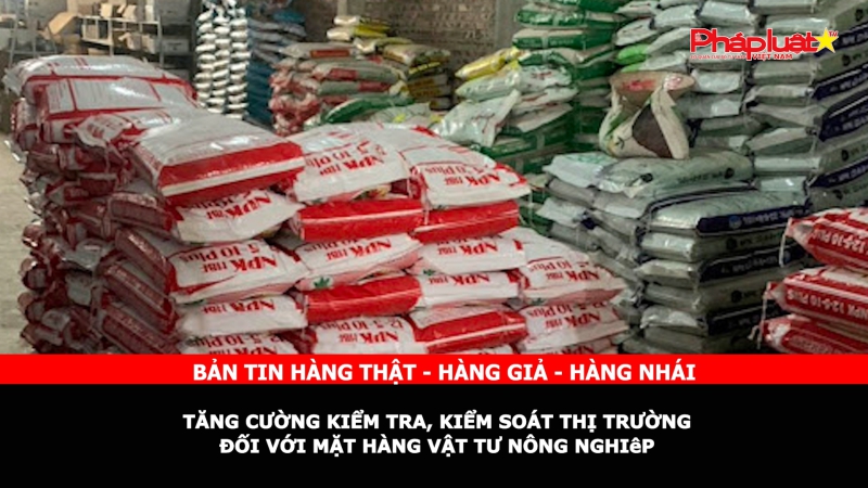 Bản tin chung tay cùng doanh nghiệp phòng chống Hàng gian- Hàng giả- Hàng nhái: Tăng cường kiểm tra, kiểm soát thị trường đối với mặt hàng vật tư nông nghiệp