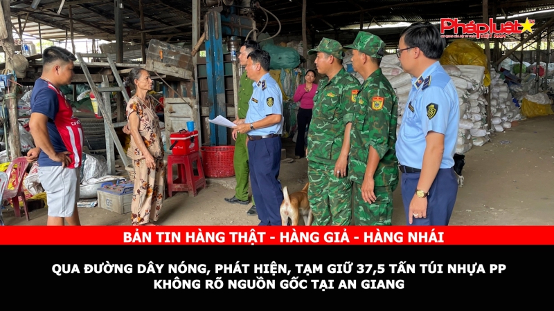 Bản tin chung tay cùng doanh nghiệp phòng chống Hàng gian- Hàng giả- Hàng nhái: Qua đường dây nóng, phát hiện, tạm giữ 37,5 tấn túi nhựa PP không rõ nguồn gốc tại An Giang
