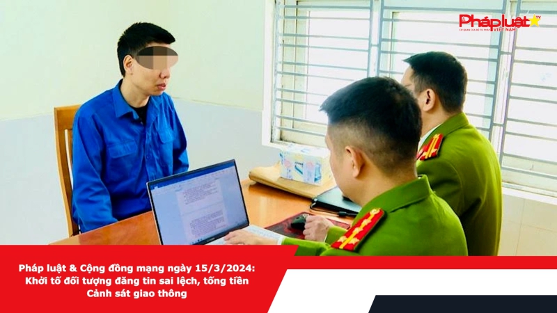 Pháp luật & Cộng đồng mạng ngày 15/3/2024: Khởi tố đối tượng đăng tin sai lệch, tống tiền Cảnh sát giao thông