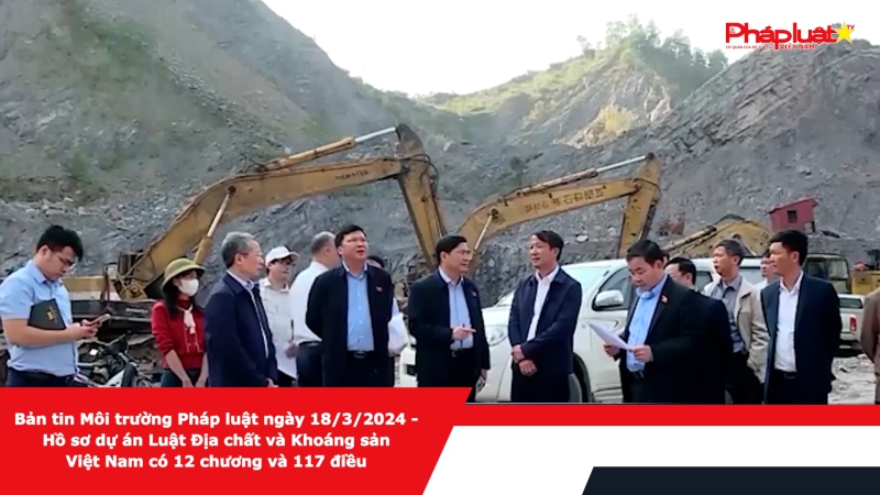 Bản tin Môi trường Pháp luật ngày 18/3/2024 - Hồ sơ dự án Luật Địa chất và Khoáng sản Việt Nam có 12 chương và 117 điều
