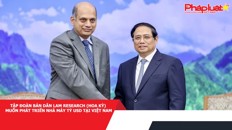 Tập đoàn bán dẫn Lam Research (Hoa Kỳ) muốn phát triển nhà máy tỷ USD tại Việt Nam