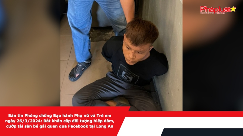 Bản tin Phòng chống Bạo hành Phụ nữ và Trẻ em ngày 26/3/2024: Bắt khẩn cấp đối tượng hiếp dâm, cướp tài sản bé gái quen qua Facebook tại Long An