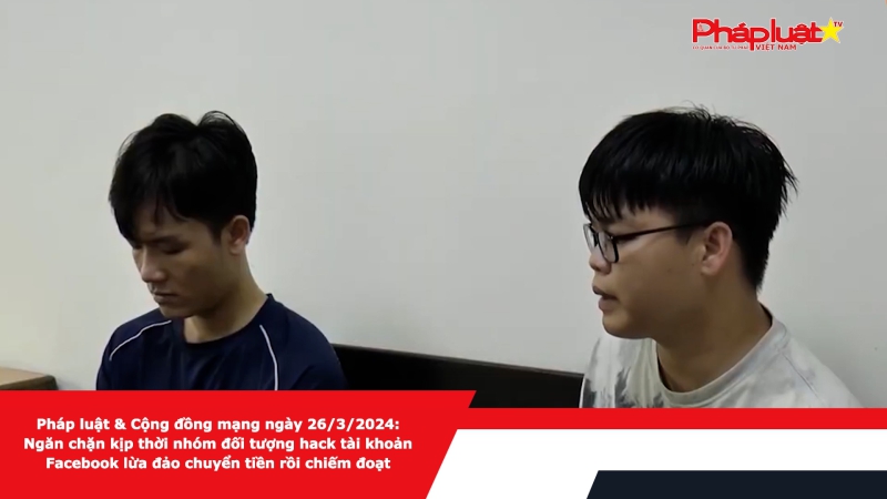 Pháp luật & Cộng đồng mạng ngày 26/3/2024: Ngăn chặn kịp thời nhóm đối tượng hack tài khoản Facebook lừa đảo chuyển tiền rồi chiếm đoạt