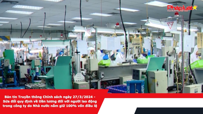 Bản tin Truyền thông Chính sách ngày 27/3/2024 - Sửa đổi quy định về tiền lương đối với người lao động trong công ty do Nhà nước nắm giữ 100% vốn điều lệ