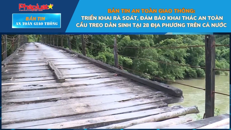 Bản tin An toàn Giao thông số 47: Triển khai rà soát, đảm bảo khai thác an toàn cầu treo dân sinh tại 28 địa phương trên cả nước