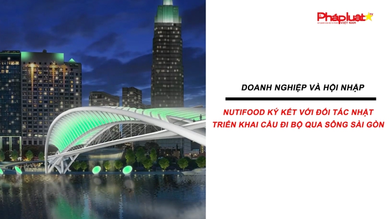 Bản tin Doanh nghiệp và Hội nhập: Nutifood ký kết với đối tác Nhật triển khai cầu đi bộ qua sông Sài Gòn