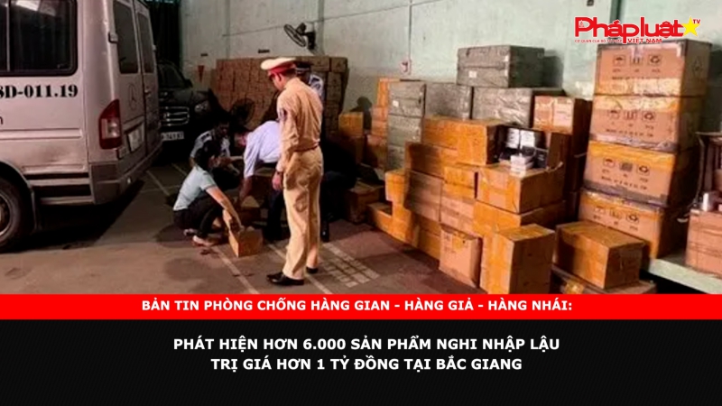 Bản tin chung tay cùng doanh nghiệp phòng chống Hàng gian- Hàng giả- Hàng nhái: Phát hiện hơn 6.000 sản phẩm nghi nhập lậu trị giá hơn 1 tỷ đồng tại Bắc Giang