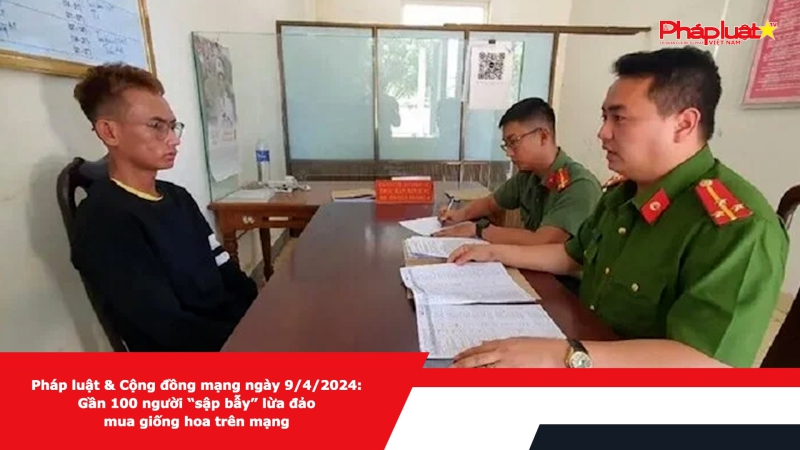 Pháp luật & Cộng đồng mạng ngày 9/4/2024: Gần 100 người “sập bẫy” lừa đảo mua giống hoa trên mạng