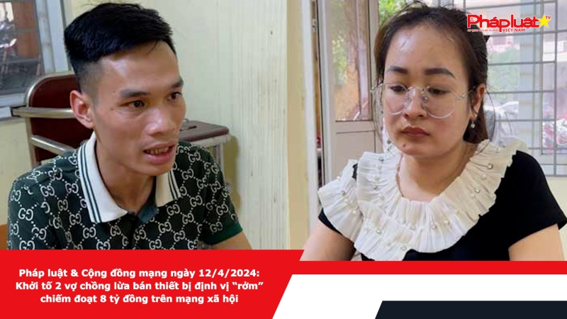Pháp luật & Cộng đồng mạng ngày 12/4/2024: Khởi tố 2 vợ chồng lừa bán thiết bị định vị “rởm” chiếm đoạt 8 tỷ đồng trên mạng xã hội