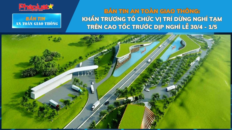 Bản tin An toàn Giao thông số 55: Khẩn trương tổ chức vị trí dừng nghỉ tạm trên cao tốc trước dịp nghỉ lễ 30/4 - 1/5