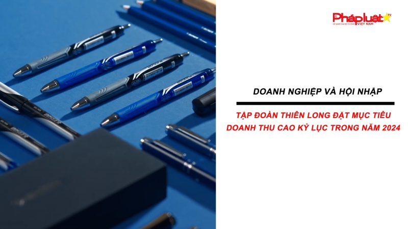 Bản tin Doanh nghiệp và Hội nhập - Tập đoàn Thiên Long đặt mục tiêu doanh thu cao kỷ lục trong năm 2024