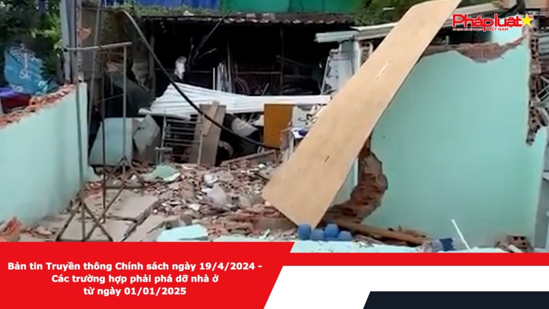 Bản tin Truyền thông Chính sách ngày 19/4/2024 - Các trường hợp phải phá dỡ nhà ở từ ngày 01/01/2025