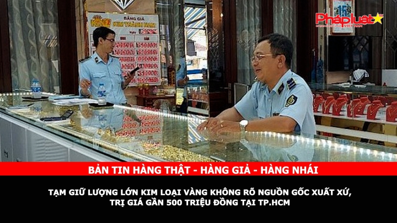 Bản tin chung tay cùng doanh nghiệp phòng chống Hàng gian- Hàng giả- Hàng nhái: Tạm giữ lượng lớn kim loại vàng không rõ nguồn gốc xuất xứ, trị giá gần 500 triệu đồng tại TP.HCM