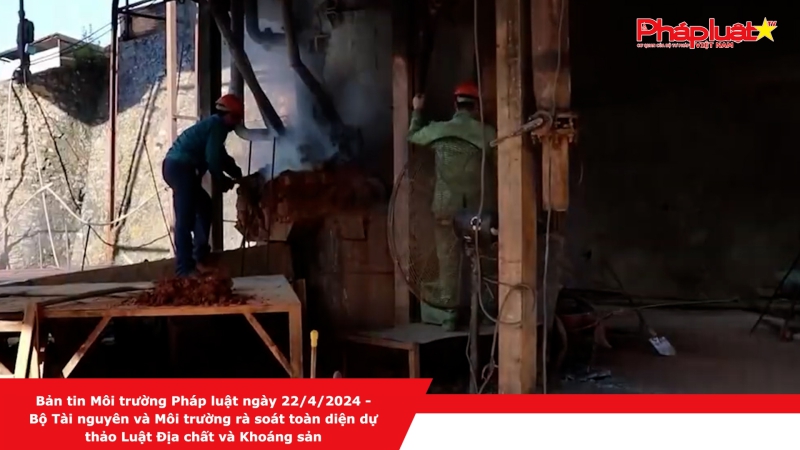 Bản tin Môi trường Pháp luật ngày 22/4/2024 - Bộ Tài nguyên và Môi trường rà soát toàn diện dự thảo Luật Địa chất và Khoáng sản