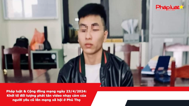 Pháp luật & Cộng đồng mạng ngày 23/4/2024: Khởi tố đối tượng phát tán video nhạy cảm của người yêu cũ lên mạng xã hội ở Phú Thọ