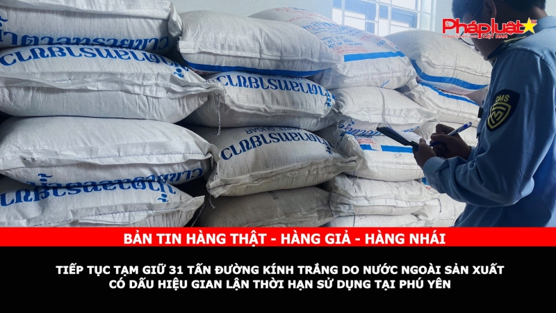 Bản tin chung tay cùng doanh nghiệp phòng chống Hàng gian- Hàng giả- Hàng nhái: Tiếp tục tạm giữ 31 tấn đường kính trắng do nước ngoài sản xuất có dấu hiệu gian lận thời hạn sử dụng tại Phú Yên