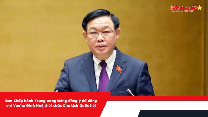 Ban Chấp hành Trung ương Đảng đồng ý để đồng chí Vương Đình Huệ thôi chức Chủ tịch Quốc hội