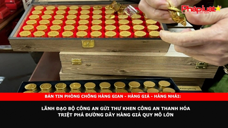 Bản tin chung tay cùng doanh nghiệp phòng chống Hàng gian- Hàng giả- Hàng nhái: Lãnh đạo Bộ Công an gửi Thư khen Công an Thanh Hóa triệt phá đường dây hàng giả quy mô lớn