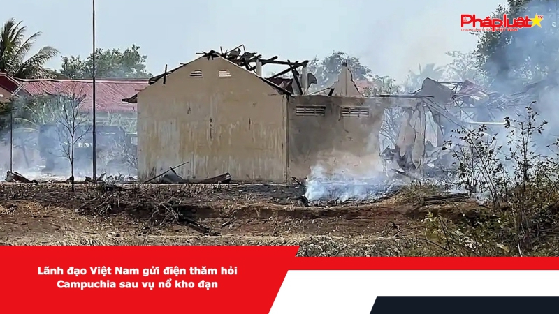 Lãnh đạo Việt Nam gửi điện thăm hỏi Campuchia sau vụ nổ kho đạn