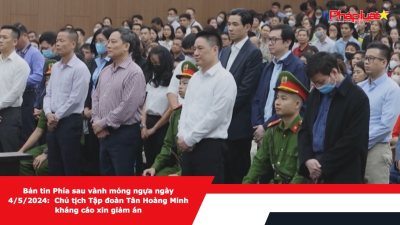 Bản tin Phía sau vành móng ngựa ngày 4/5/2024: Chủ tịch Tập đoàn Tân Hoàng Minh kháng cáo xin giảm án