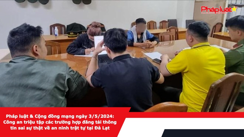 Pháp luật & Cộng đồng mạng ngày 3/5/2024: Công an triệu tập các trường hợp đăng tải thông tin sai sự thật về an ninh trật tự tại Đà Lạt