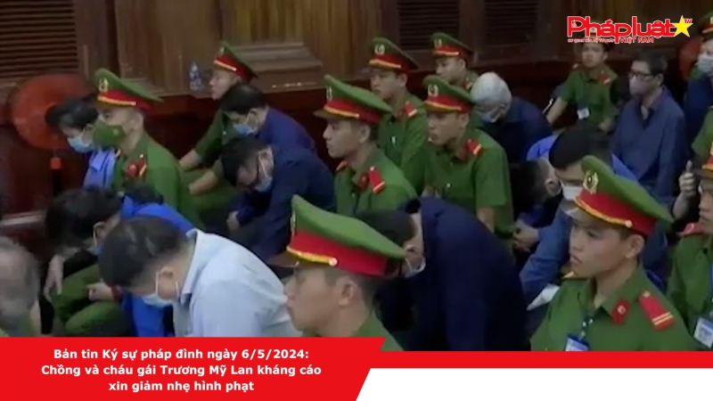 Bản tin Ký sự pháp đình ngày 6/5/2024: Chồng và cháu gái Trương Mỹ Lan kháng cáo xin giảm nhẹ hình phạt
