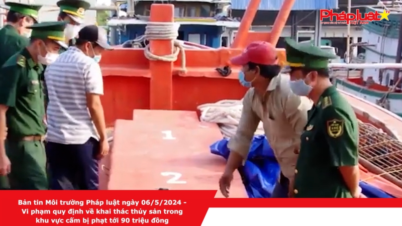 Bản tin Môi trường Pháp luật ngày 06/5/2024 - Vi phạm quy định về khai thác thủy sản trong khu vực cấm bị phạt tới 90 triệu đồng