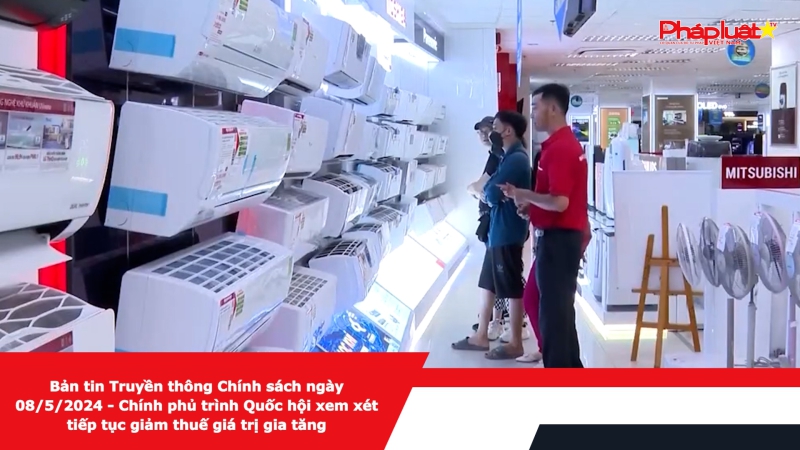 Bản tin Truyền thông Chính sách ngày 08/5/2024 - Chính phủ trình Quốc hội xem xét tiếp tục giảm thuế giá trị gia tăng