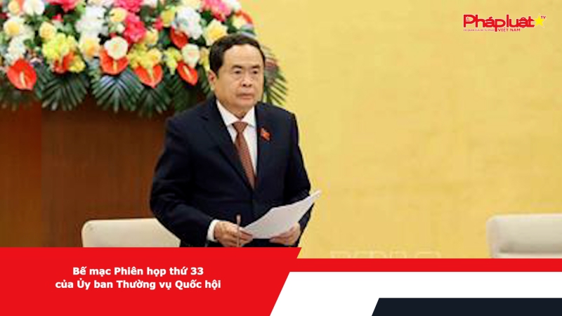 Bế mạc Phiên họp thứ 33 của Ủy ban Thường vụ Quốc hội