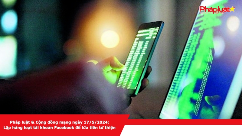 Pháp luật & Cộng đồng mạng ngày 17/5/2024: Lập hàng loạt tài khoản Facebook để lừa tiền từ thiện