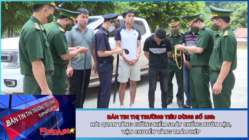 Bản tin Thị trường Tiêu dùng số 195: Hải quan tăng cường kiểm soát chống buôn lậu, vận chuyển vàng trái phép