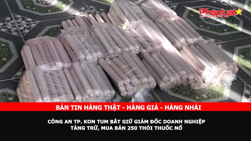 Bản tin chung tay cùng doanh nghiệp phòng chống Hàng gian- Hàng giả- Hàng nhái: Công an TP. Kon Tum bắt giữ giám đốc doanh nghiệp tàng trữ, mua bán 250 thỏi thuốc nổ