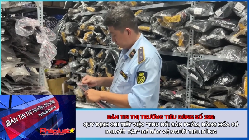 Bản tin Thị trường Tiêu dùng số 196: Quy định chi tiết việc “thu hồi sản phẩm, hàng hóa có khuyết tật” để bảo vệ người tiêu dùng