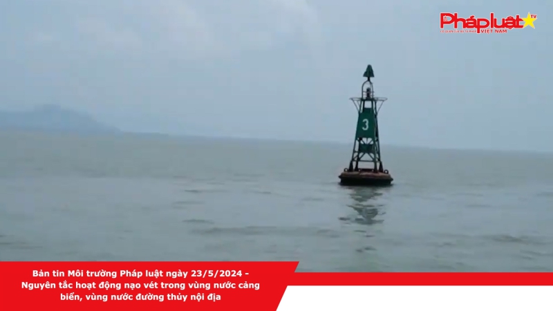 Bản tin Môi trường Pháp luật ngày 23/5/2024 - Nguyên tắc hoạt động nạo vét trong vùng nước cảng biển, vùng nước đường thủy nội địa