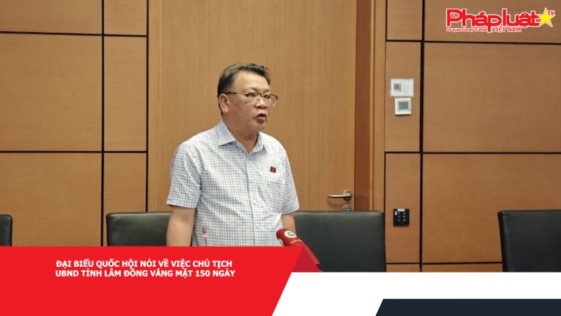 Đại biểu Quốc hội nói về việc Chủ tịch UBND tỉnh Lâm Đồng vắng mặt 150 ngày