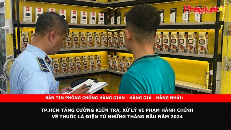 Bản tin chung tay cùng doanh nghiệp phòng chống Hàng gian- Hàng giả- Hàng nhái: TP.HCM tăng cường kiểm tra, xử lý vi phạm hành chính về thuốc lá điện tử những tháng đầu năm 2024