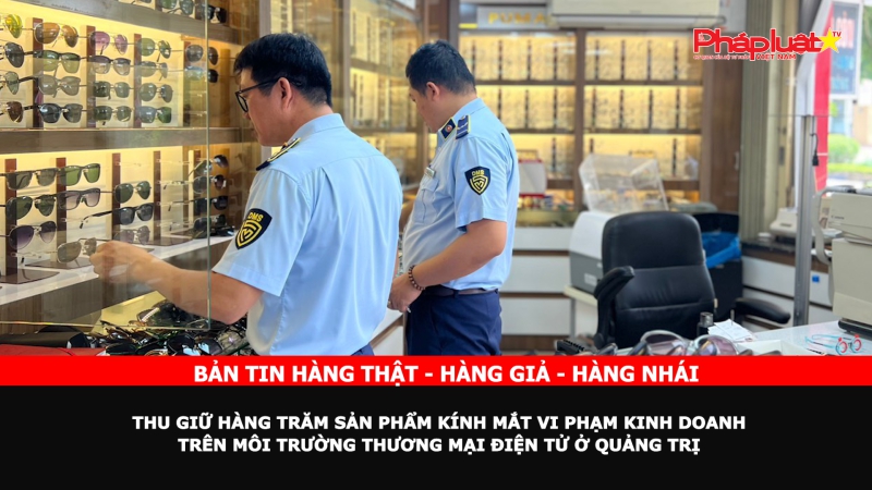 Bản tin chung tay cùng doanh nghiệp phòng chống Hàng gian- Hàng giả- Hàng nhái: Thu giữ hàng trăm sản phẩm kính mắt vi phạm kinh doanh trên môi trường thương mại điện tử ở Quảng Trị