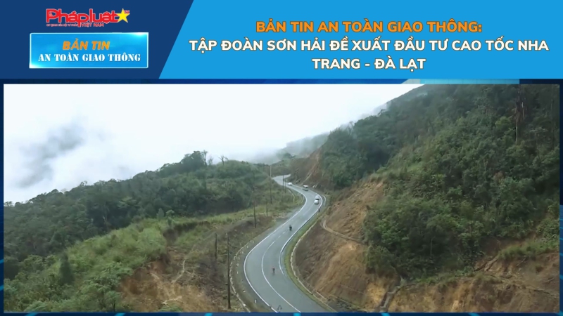 Bản tin An toàn Giao thông số 79: Tập đoàn Sơn Hải đề xuất đầu tư cao tốc Nha Trang - Đà Lạt