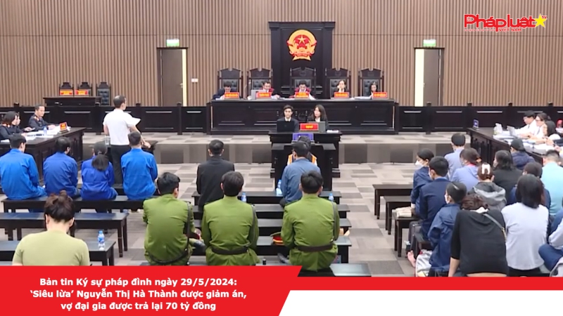 Bản tin Ký sự pháp đình ngày 29/5/2024:‘Siêu lừa’ Nguyễn Thị Hà Thành được giảm án, vợ đại gia được trả lại 70 tỷ đồng