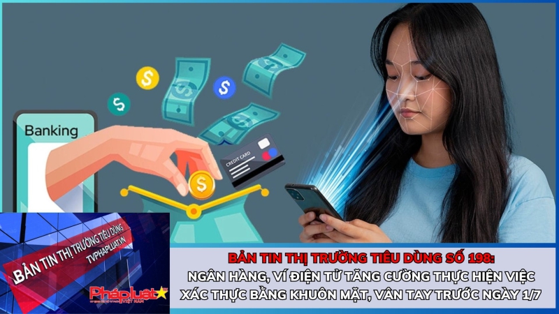 Bản tin Thị trường Tiêu dùng số 198: Ngân hàng, ví điện tử tăng cường thực hiện việc xác thực bằng khuôn mặt, vân tay trước ngày 1/7.