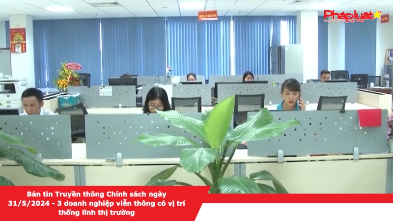 Bản tin Truyền thông Chính sách ngày 31/5/2024 - 3 doanh nghiệp viễn thông có vị trí thống lĩnh thị trường