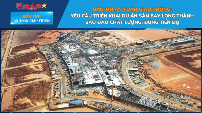 Bản tin An toàn Giao thông số 83:Yêu cầu triển khai dự án Sân bay Long Thành bảo đảm chất lượng, đúng tiến độ