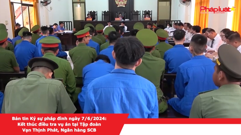 Bản tin Ký sự pháp đình ngày 7/6/2024: Kết thúc điều tra vụ án tại Tập đoàn Vạn Thịnh Phát, Ngân hàng SCB