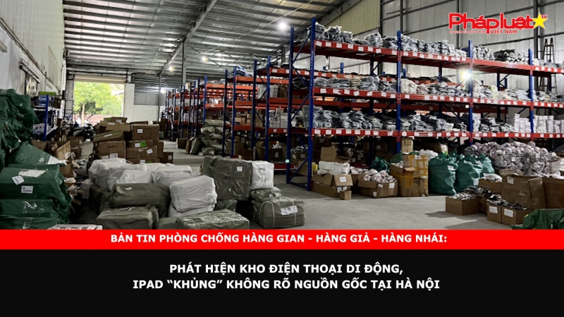 Bản tin chung tay cùng doanh nghiệp phòng chống Hàng gian- Hàng giả- Hàng nhái: Phát hiện kho điện thoại di động, iPad “khủng” không rõ nguồn gốc tại Hà Nội