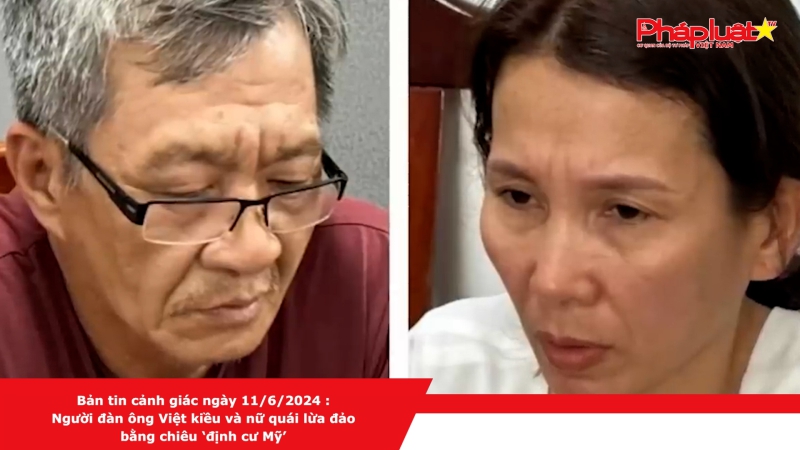 Bản tin cảnh giác ngày 11/6/2024 :Người đàn ông Việt kiều và nữ quái lừa đảo bằng chiêu ‘định cư Mỹ’