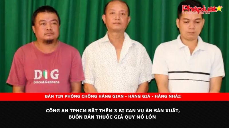 Bản tin chung tay cùng doanh nghiệp phòng chống Hàng gian- Hàng giả- Hàng nhái: Công an TPHCM bắt thêm 3 bị can vụ án sản xuất, buôn bán thuốc giả quy mô lớn