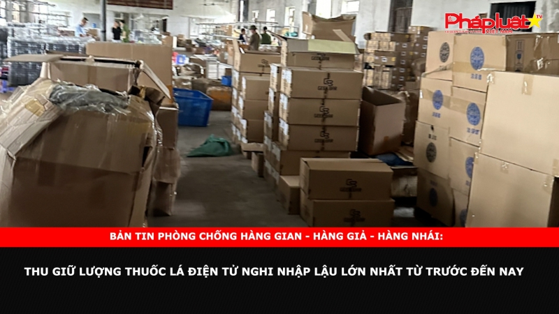 Bản tin chung tay cùng doanh nghiệp phòng chống Hàng gian- Hàng giả- Hàng nhái: Thu giữ lượng thuốc lá điện tử nghi nhập lậu lớn nhất từ trước đến nay
