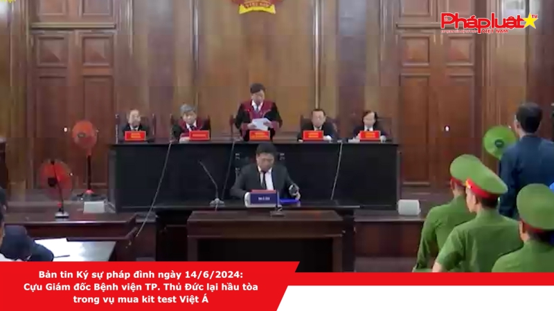 Bản tin Ký sự pháp đình ngày 14/6/2024: Cựu Giám đốc Bệnh viện TP. Thủ Đức lại hầu tòa trong vụ mua kit test Việt Á